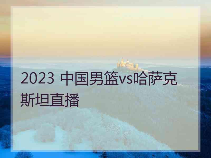 2023 中国男篮vs哈萨克斯坦直播