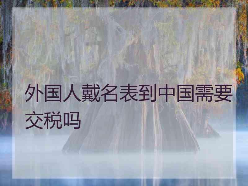 外国人戴名表到中国需要交税吗