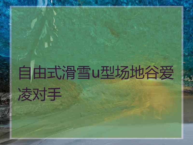 自由式滑雪u型场地谷爱凌对手