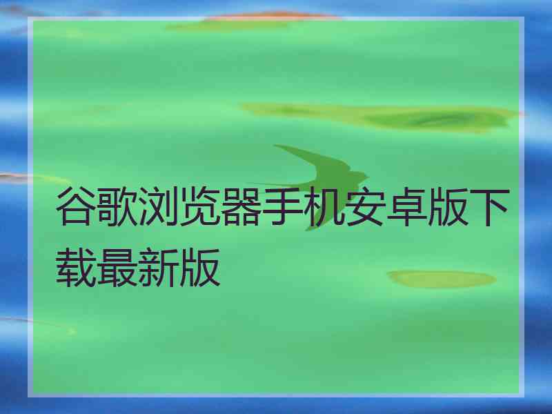 谷歌浏览器手机安卓版下载最新版